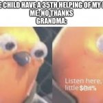 Please no, grandma | GRANDMA: HERE CHILD HAVE A 35TH HELPING OF MY FAMOUS RECIPE
ME: NO THANKS
GRANDMA: | image tagged in now listen here you little,memes,grandma | made w/ Imgflip meme maker