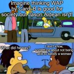 yep | Imagine thinking WAP by Cardi B is good for society but Jason Aldean isn't! I don't know, something about not being able to satisfy a woman; What did he say? | image tagged in cardi b,wap,jason aldean | made w/ Imgflip meme maker