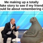 Random bullcrap | Me making up a totally fake story to see if my friend would lie about remembering it : | image tagged in memes,funny,relatable,friend,lie,front page plz | made w/ Imgflip meme maker