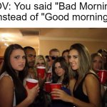 I've been looking for | POV: You said "Bad Morning" instead of "Good morning" | image tagged in party girls looking at you pov,memes | made w/ Imgflip meme maker