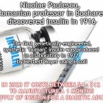 insulin facts | Nicolae Paulescu, 
a Romanian professor in Bucharest, discovered insulin in 1916; The first genetically-engineered, synthetic "human" insulin was produced 
in a laboratory in 1977 
by Herbert Boyer using E.coli; IN 2023 IT COSTS BETWEEN $4 - $12 
TO MANUFACTURE A 1 MONTHS SUPPLY OF INSULIN FOR A DIABETIC ADULT | image tagged in medical,diabetes,facts,medicine,healthcare,science | made w/ Imgflip meme maker
