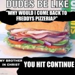 Facts? | "WHY WOULD I COME BACK TO 
FREDDYS PIZZERIA?"; YOU HIT CONTINUE | image tagged in brother in christ subway | made w/ Imgflip meme maker