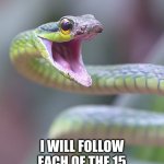 shocked snek | IF THIS GETS 15 COMMENTS; I WILL FOLLOW EACH OF THE 15 COMMENTERS AND UPVOTE 10 OF THEIR MEMES | image tagged in snek | made w/ Imgflip meme maker