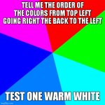 test 1 | TELL ME THE ORDER OF THE COLORS FROM TOP LEFT GOING RIGHT THE BACK TO THE LEFT; TEST ONE WARM WHITE | image tagged in memes,blank colored background | made w/ Imgflip meme maker