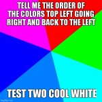 test 2 | TELL ME THE ORDER OF THE COLORS TOP LEFT GOING RIGHT AND BACK TO THE LEFT; TEST TWO COOL WHITE | image tagged in memes,blank colored background | made w/ Imgflip meme maker