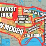 The USA in 2100 | NORTHWEST AMERICA; GREAT LAKES EMPIRE; FEDERALIST STATES OF THE GREAT PLAINS; TORNADOTUCKY; NEW MEXICO; APPLICHAN CONFEDERATION; CAROLINA CONFEDERATION; NEW FLORIDA | image tagged in memes,maps,future | made w/ Imgflip meme maker