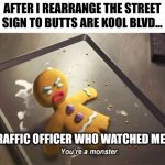 I didn't actually rearrange the sign, btw | AFTER I REARRANGE THE STREET SIGN TO BUTTS ARE KOOL BLVD... THE TRAFFIC OFFICER WHO WATCHED ME DO IT: | image tagged in you're a monster | made w/ Imgflip meme maker