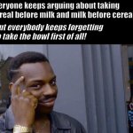 Argument won! | Everyone keeps arguing about taking cereal before milk and milk before cereal... But everybody keeps forgetting to take the bowl first of all! | image tagged in the truth | made w/ Imgflip meme maker