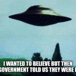 XFiles I want to believe | I WANTED TO BELIEVE BUT THEN THE GOVERNMENT TOLD US THEY WERE REAL. | image tagged in xfiles i want to believe | made w/ Imgflip meme maker