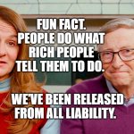 Melinda & Bill Gates | FUN FACT. PEOPLE DO WHAT RICH PEOPLE TELL THEM TO DO. WE'VE BEEN RELEASED FROM ALL LIABILITY. | image tagged in melinda bill gates | made w/ Imgflip meme maker