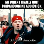 i did it all for the nookie | ME WHEN I FINALLY QUIT CHICAHOLOMINE ADDICTION: | image tagged in i did it all for the nookie | made w/ Imgflip meme maker