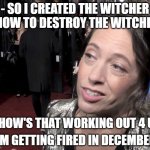 How is this "Heinersheid" not fired yet? | - SO I CREATED THE WITCHER SHOW TO DESTROY THE WITCHER. - HOW'S THAT WORKING OUT 4 U? - I'M GETTING FIRED IN DECEMBER... | image tagged in lauren schmidt hissrich,the witcher,netflix,memes,funny,alissa gordon heinerscheid | made w/ Imgflip meme maker
