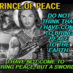 Prince of Peace? | PRINCE OF PEACE; DO NOT 
THINK THAT 
I HAVE COME 
TO BRING 
PEACE 
TO THE 
EARTH. I HAVE NOT COME TO 
BRING PEACE, BUT A SWORD. | image tagged in jesus christ | made w/ Imgflip meme maker