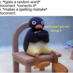 I swear this happens to me all the time | Me: *types a random word*
Autocorrect: *corrects it*
Me: *makes a spelling mistake*
Autocorrect: | image tagged in well now i am not doing it,autocorrect,memes,well now i'm not doing it | made w/ Imgflip meme maker