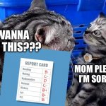 When the school sends mom your report card and you were lying about your grades | YOU WANNA EXPLAIN THIS??? MOM PLEASE I’M SORRY | image tagged in mom cat mad at baby cat,report card | made w/ Imgflip meme maker