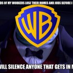 the shady side of modern day warner bros in a nutshell | I WILL MAKE THOUSANDS OF MY WORKERS LOSE THEIR HOMES AND JOBS BEFORE I LET THIS COMPANY DIE; AND I WILL SILENCE ANYONE THAT GETS IN MY WAY | image tagged in monsters inc henry j waternoose,warner bros discovery,dark side | made w/ Imgflip meme maker