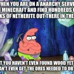 Minecraft anarchy server blocks of netherite. | WHEN YOU ARE ON A ANARCHY SERVER IN MINECRAFT AND FIND HUNDREDS OF BLOCKS OF NETHERITE OUT THERE IN THE OPEN; BUT YOU HAVEN'T EVEN FOUND WOOD YET SO YOU CAN'T EVEN GET THE ORES NEEDED TO OBTAIN IT | image tagged in patrick mining meme | made w/ Imgflip meme maker
