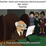 Meme #3,058 | Teacher: what unit measures electrical power?
Me: what?
Teacher: | image tagged in you are technically correct,memes,funny,what,school,power | made w/ Imgflip meme maker