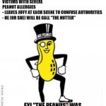 mr peanut | IDEA FOR A NEW SERIAL KILLER:
- ONLY TARGETS VICTIMS WITH SEVERE PEANUT ALLERGIES
- LEAVES JIFFY AT EACH SCENE TO CONFUSE AUTHORITIES
- HE (OR SHE) WILL BE CALL "THE NUTTER"; FYI "THE PEANUS" WAS CONSIDERED AND REJECTED
WHILE "MR. PEANUT" WAS COPYRIGHTED | image tagged in mr peanut,serial killer,peanut allergy | made w/ Imgflip meme maker