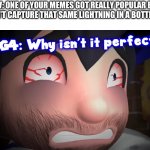 Why isn’t it perfect? | POV: ONE OF YOUR MEMES GOT REALLY POPULAR BUT YOU CAN’T CAPTURE THAT SAME LIGHTNING IN A BOTTLE AGAIN | image tagged in why isn t it perfect,smg4,memes | made w/ Imgflip meme maker