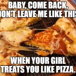 Baby Come Back | BABY, COME BACK, DON'T LEAVE ME LIKE THIS; WHEN YOUR GIRL TREATS YOU LIKE PIZZA. | image tagged in baby come back | made w/ Imgflip meme maker
