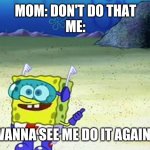 Honestly | MOM: DON'T DO THAT
ME:; WANNA SEE ME DO IT AGAIN? | image tagged in spongebob wanna see me do it again | made w/ Imgflip meme maker