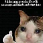 It's happy to know that people are actually my friends here | Me knowing that I'm nobody irl, with no friends and no fame, but Im someone on imgflip, with some very cool friends, and some fame | image tagged in sad thumbs up cat,memes,imgflip,in real life,friends,fame | made w/ Imgflip meme maker