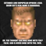 Doom guy therapy | EXTENDED LORE UNPOPULAR OPINION #666:
DOOM GUY’S REAL NAME IS BARABBAS. OH, YOU THOUGHT GOD WAS DONE WITH YOU?
FALSE. GOD IS NEVER DONE WITH YOU. EVER. | image tagged in in doom we trust | made w/ Imgflip meme maker