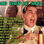 My God Is Real | AND THEN HE SAID…; HE WALKED ON WATER, 
TURNED WATER INTO WINE, 
CAUSED STORMS TO CEASE 
AND WAVES TO SUBSIDE, 
RAISED PEOPLE 
FROM DEATH TO LIFE, 
AND FED FIVE THOUSAND 
MEN AND MORE 
WITH FIVE LOAVES OF BREAD 
AND TWO FISHES. | image tagged in hahahahaha | made w/ Imgflip meme maker