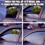 Zillow | WHEN YOU PULL UP TO A HOUSE, AND IT LOOKS NOTHING LIKE THE PICS ON ZILLOW | image tagged in kirmit in car | made w/ Imgflip meme maker