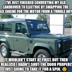 Saving the planet! | I'VE JUST FINISHED CONVERTING MY OLD LANDROVER TO ELECTRIC BY SWAPPING THE DIESEL ENGINE FOR THE MOTOR FROM A TUMBLE DRYER. IT WOULDN'T START AT FIRST, BUT THEN I REALIZED I HADN'T SHUT THE DOOR PROPERLY.
JUST GOING TO TAKE IT FOR A SPIN. 🤭 | image tagged in landrover,memes,climate change,democrats,facebook,youtube | made w/ Imgflip meme maker