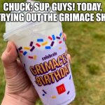 Chuck and the Grimace Shake | CHUCK: SUP, GUYS! TODAY, I'M TRYING OUT THE GRIMACE SHAKE. | image tagged in grimace shake | made w/ Imgflip meme maker