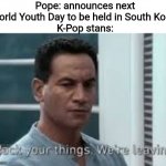 Imagine the K-Pop stans seeing the Pope while they're attending that event | Pope: announces next World Youth Day to be held in South Korea
K-Pop stans: | image tagged in pack your things we're leaving,memes,pope,world youth day,south korea,kpop | made w/ Imgflip meme maker
