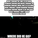 When Rainbow Phoenix didn't see her mother | NIGHT PHOENIX: OK TIME TO GO HOME
RAINBOW PHOENIX AND MAGIC PHOENIX: OK
RAINBOW PHOENIX: WOW THAT'S IS SO DARK
NIGHT PHOENIX: I KNOW RAINBOW PHOENIX
RAINBOW PHOENIX: WHERE IS MY MOTHER?
NIGHT PHOENIX: I DON'T KNOW
RAINBOW PHOENIX:; WHERE DID HE GO? | image tagged in gifs,phoenix,night | made w/ Imgflip video-to-gif maker