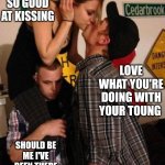 Kissing friends | HE IS SO GOOD AT KISSING; LOVE WHAT YOU'RE DOING WITH YOUR TOUNG; SHOULD BE ME I'VE BEEN THERE FOR YOU SO LONG | image tagged in friend zoned teens stupid bitch | made w/ Imgflip meme maker