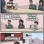 boardroom suggestion | WE NEED IDEAS TO SEND TO SCOTT; FNAF FANS; LESS VANNY AND LESS WILLIAM AFTON; GUNS! MORE VIOLENCE! ME SPECIFICALLY | image tagged in boardroom suggestion | made w/ Imgflip meme maker