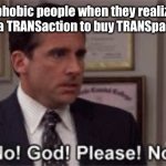 Too bad they took public TRANSportation and sent the glass to their house using TRANSit…. | Transphobic people when they realize they complete a TRANSaction to buy TRANSparent glass: | image tagged in oh god please no,transgender,transphobic,transparent | made w/ Imgflip meme maker