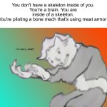 Weird thoughts | You don't have a skeleton inside of you.
You're a brain. You are inside of a skeleton.
You're piloting a bone mech that's using meat armor | image tagged in i'm sorry what,memes,funny,wait what,wtf,fallout hold up | made w/ Imgflip meme maker