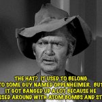 Oppenheimer hat | THE HAT?  IT USED TO BELONG TO SOME GUY NAMED OPPENHEIMER.  BUT IT GOT BANGED UP A LOT BECAUSE HE MESSED AROUND WITH ATOM BOMBS AND STUFF. | image tagged in jed clampett | made w/ Imgflip meme maker