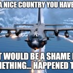 AC130 Gunship | WHAT A NICE COUNTRY YOU HAVE THERE; IT WOULD BE A SHAME IF SOMETHING... HAPPENED TO IT | image tagged in military humor | made w/ Imgflip meme maker