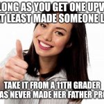 Okay | AS LONG AS YOU GET ONE UPVOTE YOU AT LEAST MADE SOMEONE LAUGH; TAKE IT FROM A 11TH GRADER WHO HAS NEVER MADE HER FATHER PROUD😁 | image tagged in okay | made w/ Imgflip meme maker