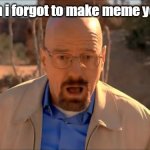 oh well | me when i forgot to make meme yesterday | image tagged in breaking bad waltuh,meme | made w/ Imgflip meme maker