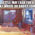 Kettle asks a question? | KETTLE: MAY I ASK YOU A QUESTION? WHERE DO BABIES COME FROM? | image tagged in anime living room | made w/ Imgflip meme maker