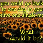 Tough Question | If you could go back in time to one day in your life and relive one single moment; What would it be? | image tagged in field of sunflowers,if you're happy and you know it,memories,memes,good bad and ugly | made w/ Imgflip meme maker