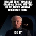 Grandma's in a nutshell | ME: SEES SOMETHING I LIKE
GRANDMA: DO YOU WANT IT?
ME: NO, I DON'T NEED ONE.
GRANDMA'S BRAIN:; DO IT | image tagged in palpatine do it | made w/ Imgflip meme maker