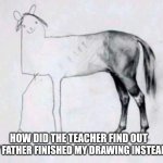 Half badly drawn horse | HOW DID THE TEACHER FIND OUT; THAT MY FATHER FINISHED MY DRAWING INSTEAD OF ME? | image tagged in half badly drawn horse | made w/ Imgflip meme maker