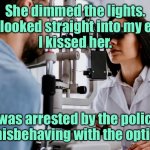 I kissed her | She dimmed the lights.
She looked straight into my eyes.
I kissed her. I was arrested by the police for misbehaving with the optician. | image tagged in optician,she dimmed lights,eye contact,i kissed her,i was arrested,fun | made w/ Imgflip meme maker