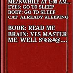 Late nite read | MEANWHILE AT 1:00 AM...

EYES: GO TO SLEEP

BODY: GO TO SLEEP

CAT: ALREADY SLEEPING; BOOK: READ ME

BRAIN: YES MASTER

ME: WELL S%&#@.... | image tagged in blank book | made w/ Imgflip meme maker
