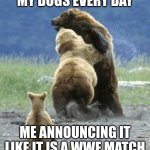 who can relate | MY DOGS EVERY DAY; ME ANNOUNCING IT LIKE IT IS A WWE MATCH | image tagged in bears fighting | made w/ Imgflip meme maker