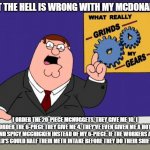 McDonald's Grinds My Gears | WHAT THE HELL IS WRONG WITH MY MCDONALD'S? I ORDER THE 20-PIECE MCNUGGETS, THEY GIVE ME 10. I ORDER THE 6-PIECE THEY GIVE ME 4. THEY'VE EVEN GIVEN ME A HOT AND SPICY MCCHICKEN INSTEAD OF MY 6-PIECE. IF THE WORKERS AT MCDONALD'S COULD HALF THEIR METH INTAKE BEFORE THEY DO THEIR SHIFT. PLEASE! | image tagged in peter griffin - grind my gears | made w/ Imgflip meme maker